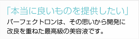 「本当に良いものを提供したい」パーフェクトロンは、その思いから開発に改良を重ねた最高級の美容液です。 「本当に良いものを提供したい」パーフェクトロンは、その思いから開発に改良を重ねた最高級の美容液です。