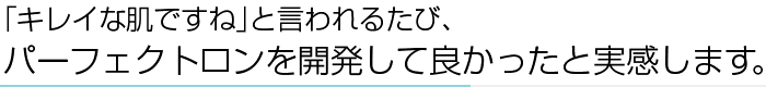 ｢キレイな肌ですね｣と言われるたび、パーフェクトロンを開発して良かったと実感します。
